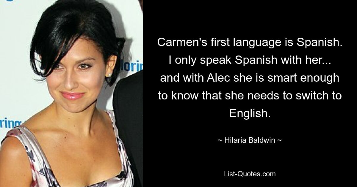 Carmen's first language is Spanish. I only speak Spanish with her... and with Alec she is smart enough to know that she needs to switch to English. — © Hilaria Baldwin