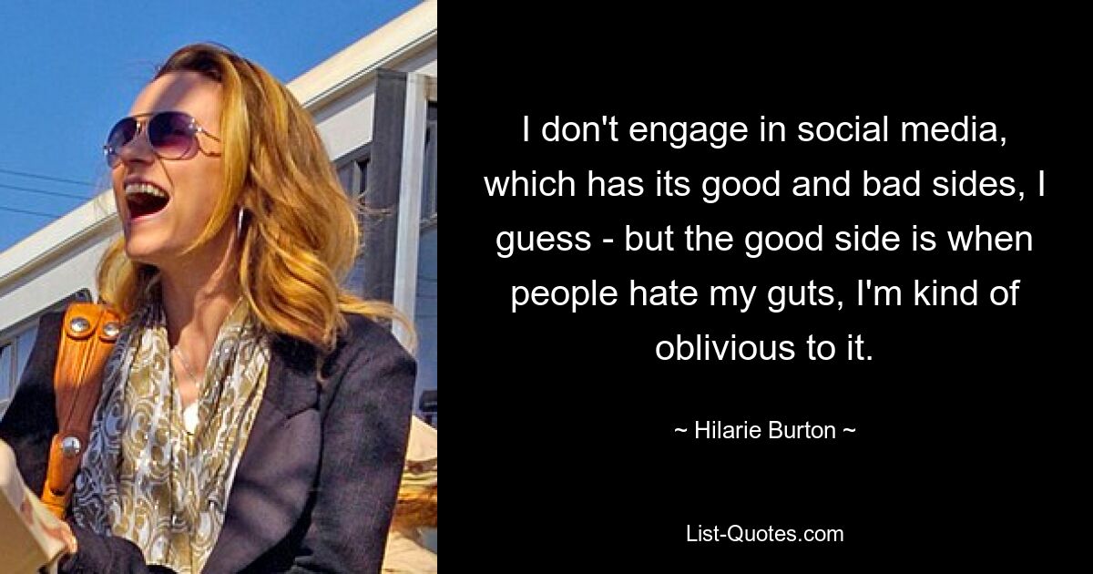 I don't engage in social media, which has its good and bad sides, I guess - but the good side is when people hate my guts, I'm kind of oblivious to it. — © Hilarie Burton