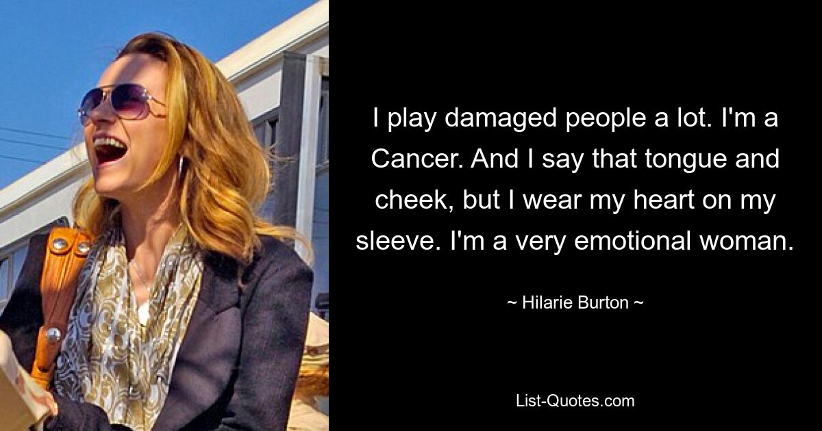 I play damaged people a lot. I'm a Cancer. And I say that tongue and cheek, but I wear my heart on my sleeve. I'm a very emotional woman. — © Hilarie Burton