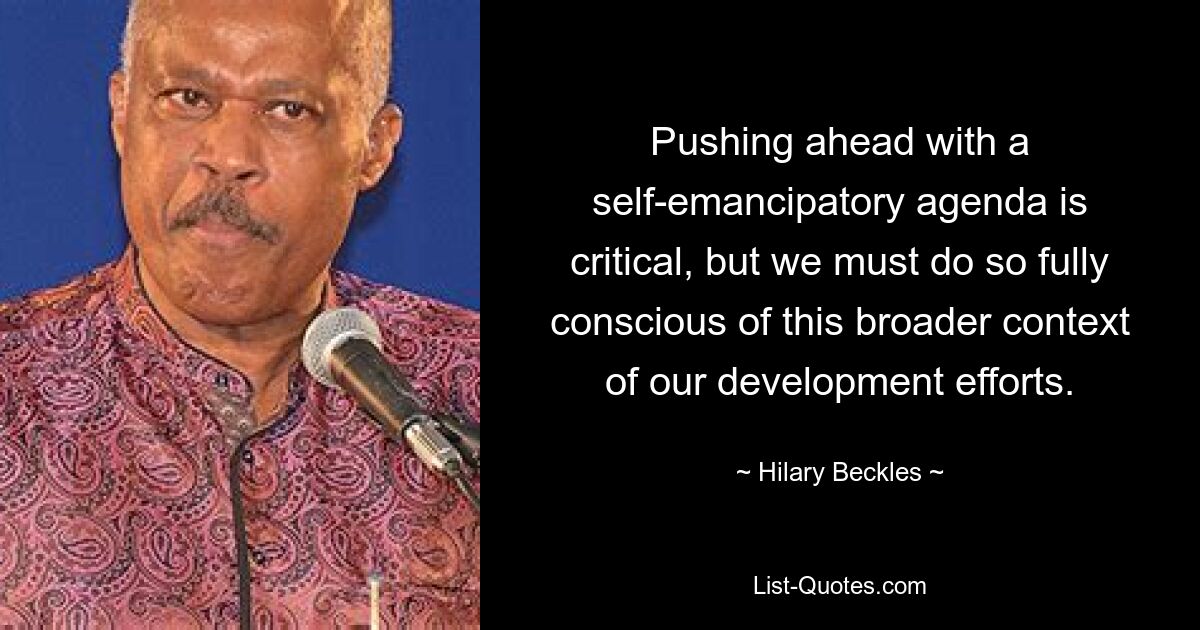 Pushing ahead with a self-emancipatory agenda is critical, but we must do so fully conscious of this broader context of our development efforts. — © Hilary Beckles