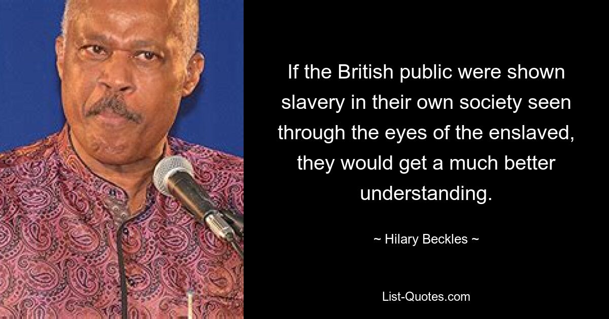 If the British public were shown slavery in their own society seen through the eyes of the enslaved, they would get a much better understanding. — © Hilary Beckles