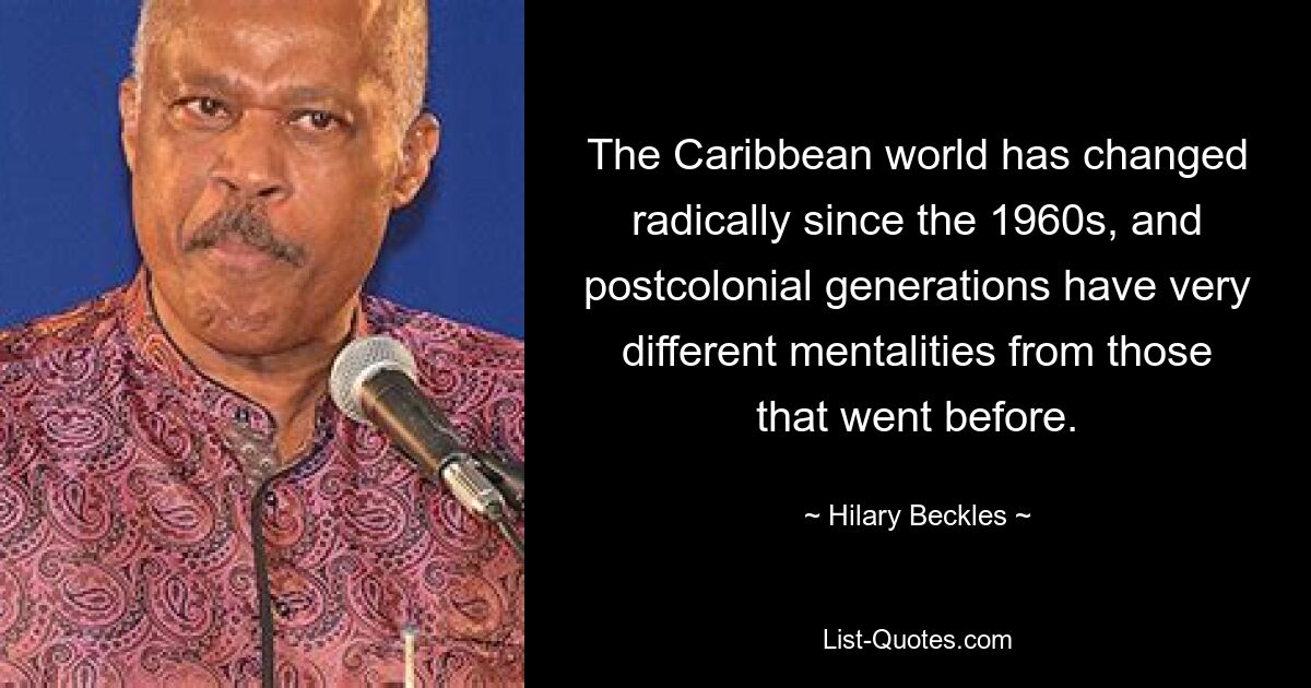 The Caribbean world has changed radically since the 1960s, and postcolonial generations have very different mentalities from those that went before. — © Hilary Beckles