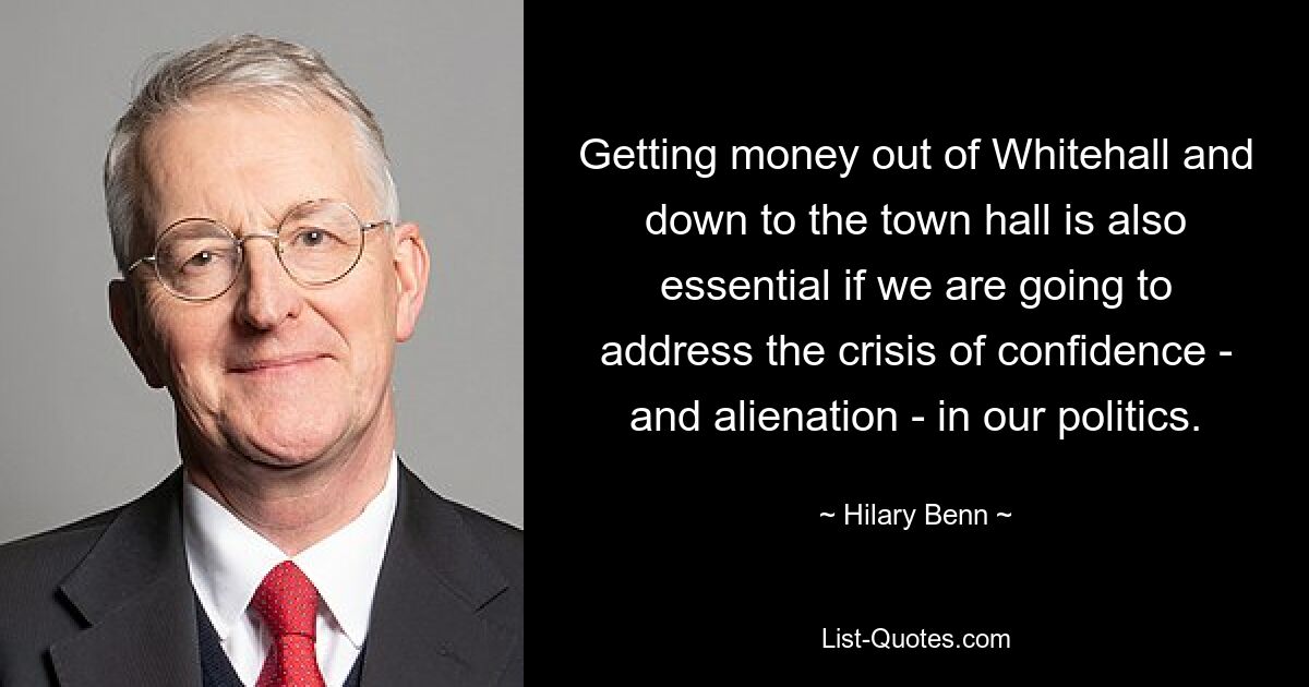 Getting money out of Whitehall and down to the town hall is also essential if we are going to address the crisis of confidence - and alienation - in our politics. — © Hilary Benn