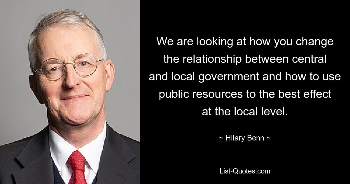 We are looking at how you change the relationship between central and local government and how to use public resources to the best effect at the local level. — © Hilary Benn