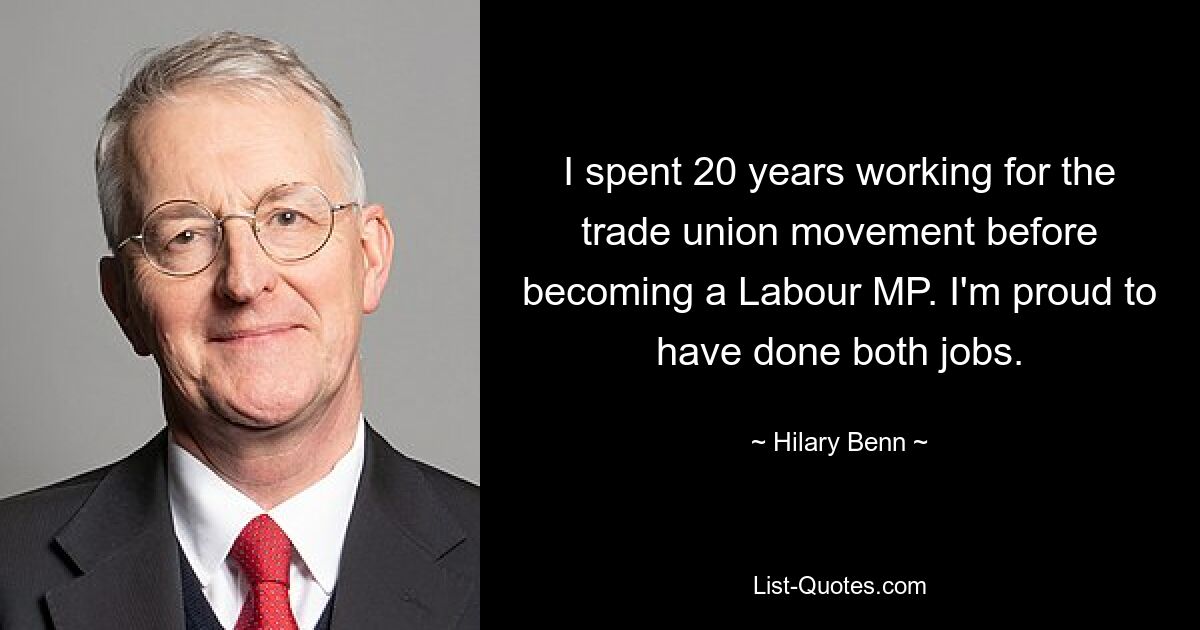 I spent 20 years working for the trade union movement before becoming a Labour MP. I'm proud to have done both jobs. — © Hilary Benn