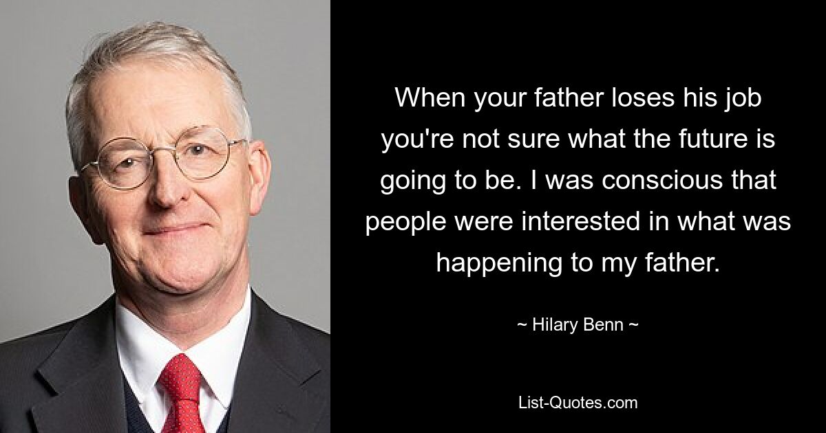 When your father loses his job you're not sure what the future is going to be. I was conscious that people were interested in what was happening to my father. — © Hilary Benn