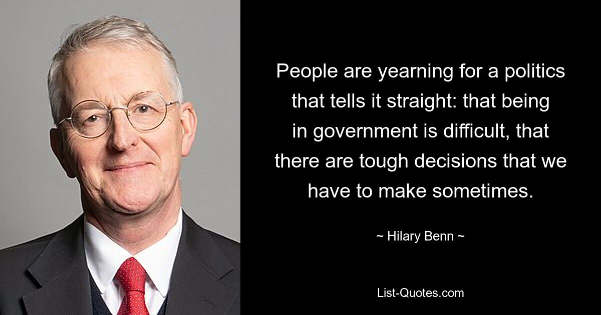 People are yearning for a politics that tells it straight: that being in government is difficult, that there are tough decisions that we have to make sometimes. — © Hilary Benn