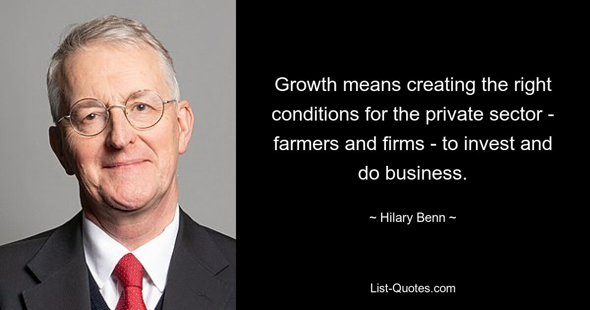 Growth means creating the right conditions for the private sector - farmers and firms - to invest and do business. — © Hilary Benn