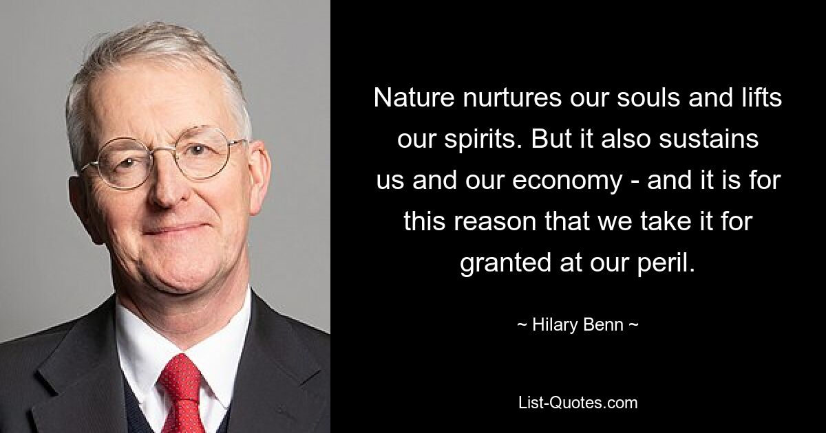 Nature nurtures our souls and lifts our spirits. But it also sustains us and our economy - and it is for this reason that we take it for granted at our peril. — © Hilary Benn