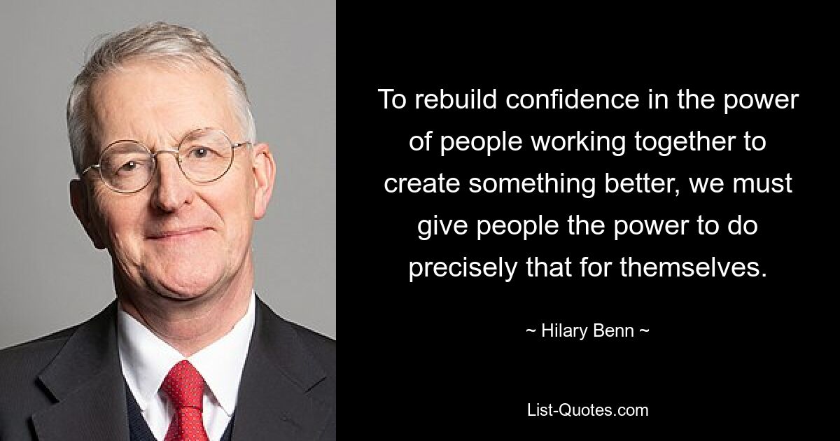 To rebuild confidence in the power of people working together to create something better, we must give people the power to do precisely that for themselves. — © Hilary Benn