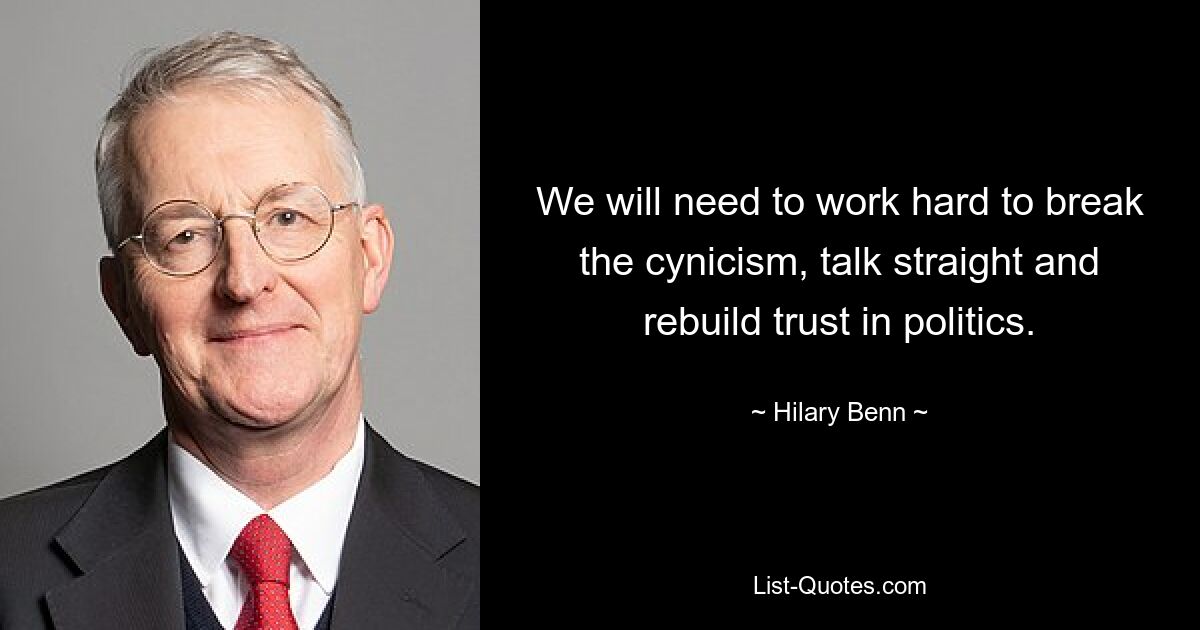 We will need to work hard to break the cynicism, talk straight and rebuild trust in politics. — © Hilary Benn