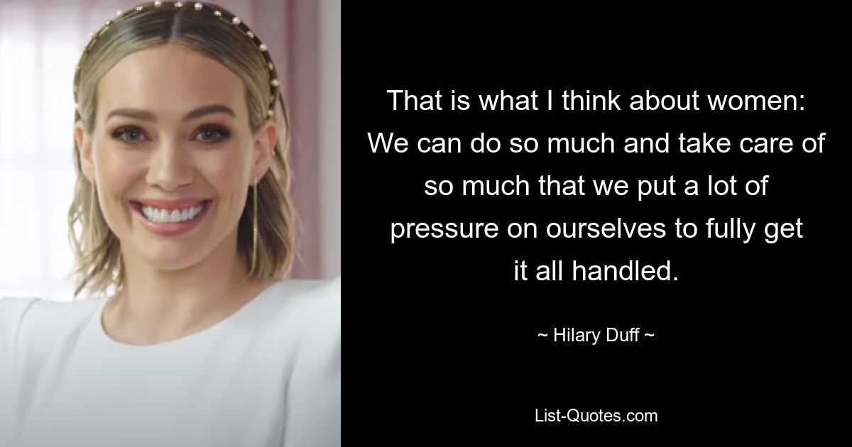 That is what I think about women: We can do so much and take care of so much that we put a lot of pressure on ourselves to fully get it all handled. — © Hilary Duff