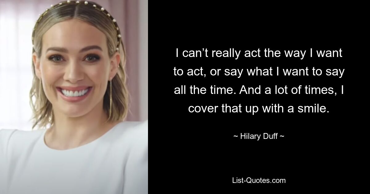 I can’t really act the way I want to act, or say what I want to say all the time. And a lot of times, I cover that up with a smile. — © Hilary Duff