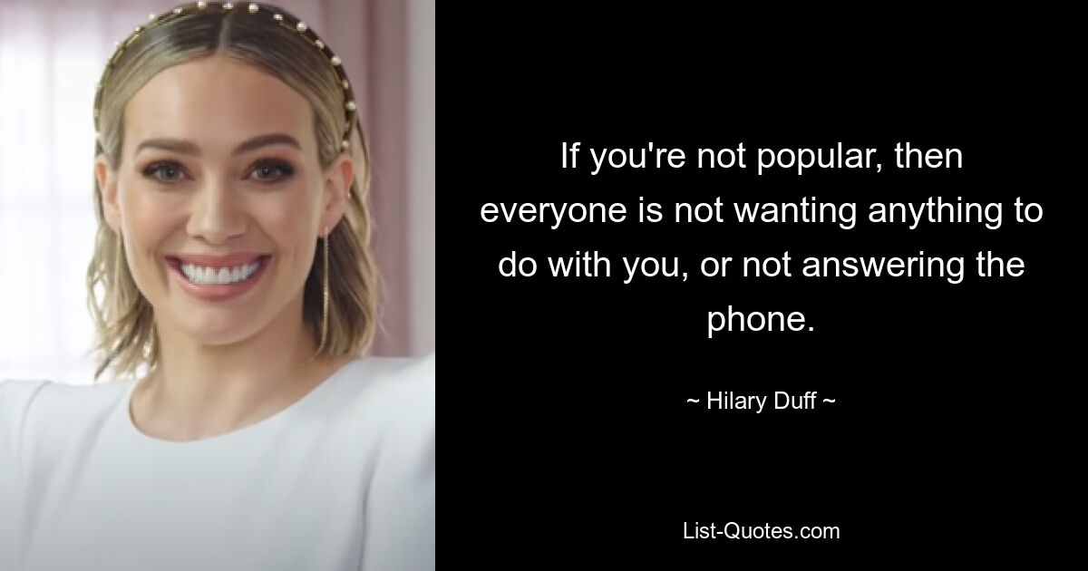 If you're not popular, then everyone is not wanting anything to do with you, or not answering the phone. — © Hilary Duff