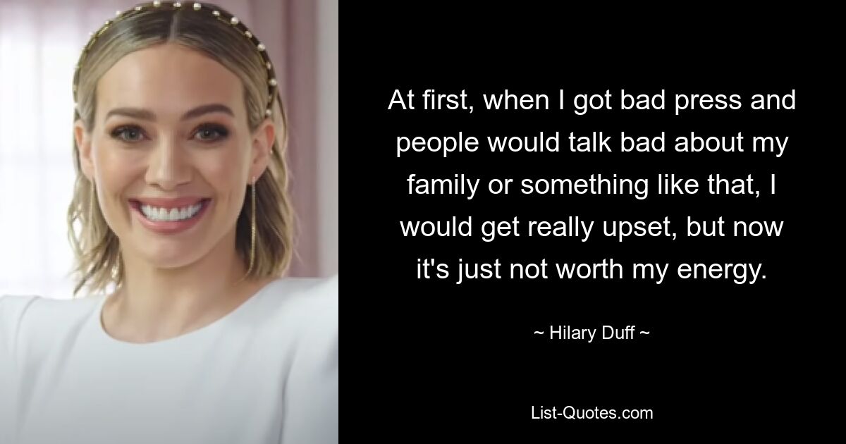 At first, when I got bad press and people would talk bad about my family or something like that, I would get really upset, but now it's just not worth my energy. — © Hilary Duff