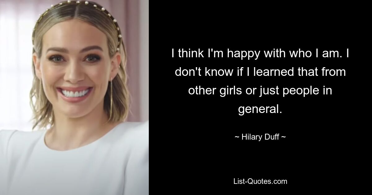 I think I'm happy with who I am. I don't know if I learned that from other girls or just people in general. — © Hilary Duff