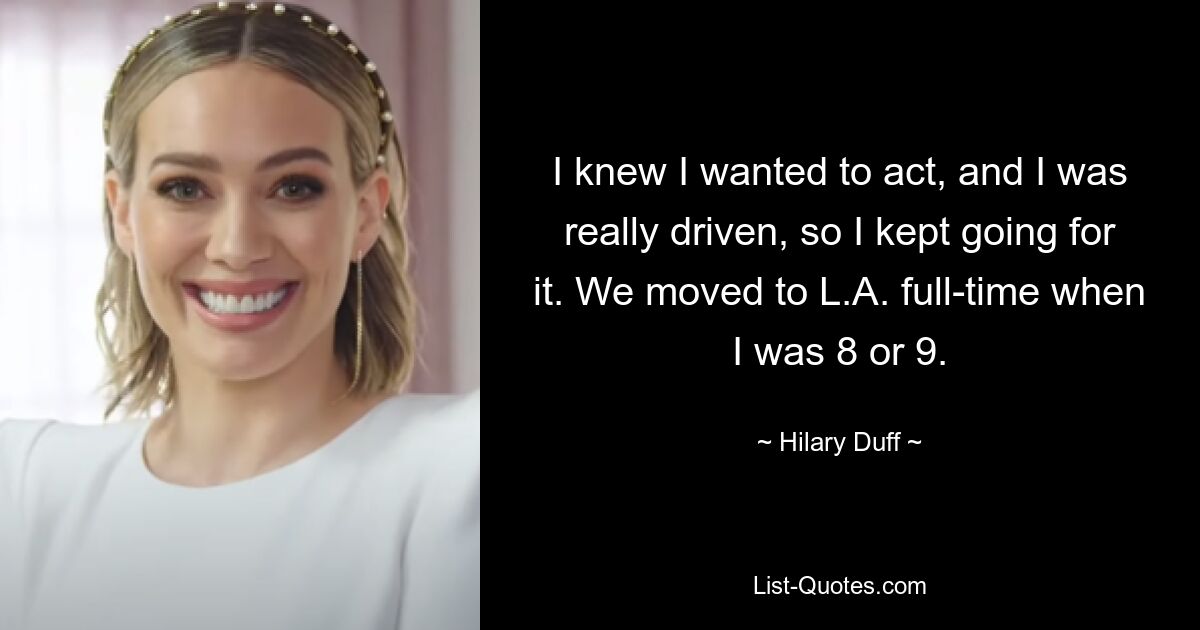 I knew I wanted to act, and I was really driven, so I kept going for it. We moved to L.A. full-time when I was 8 or 9. — © Hilary Duff