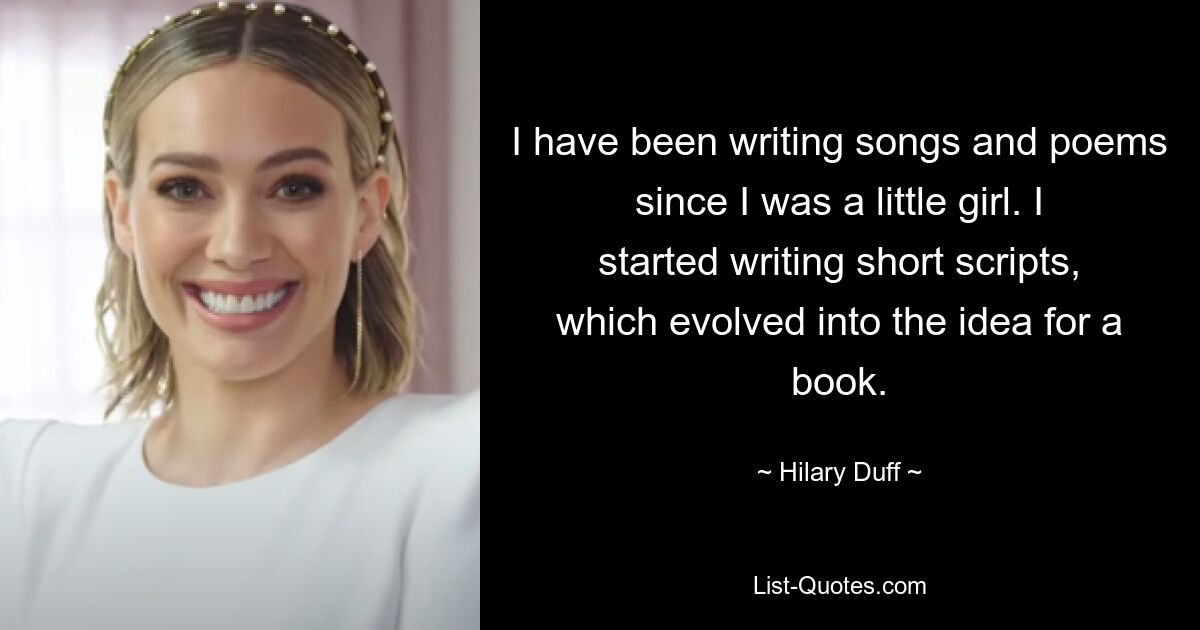 I have been writing songs and poems since I was a little girl. I started writing short scripts, which evolved into the idea for a book. — © Hilary Duff