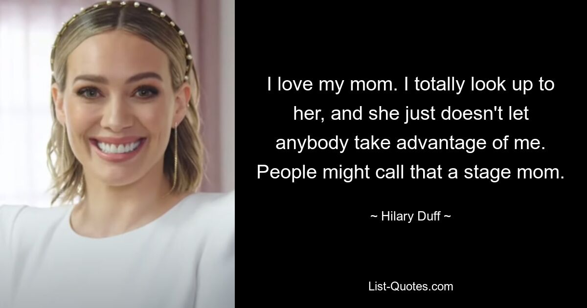 I love my mom. I totally look up to her, and she just doesn't let anybody take advantage of me. People might call that a stage mom. — © Hilary Duff