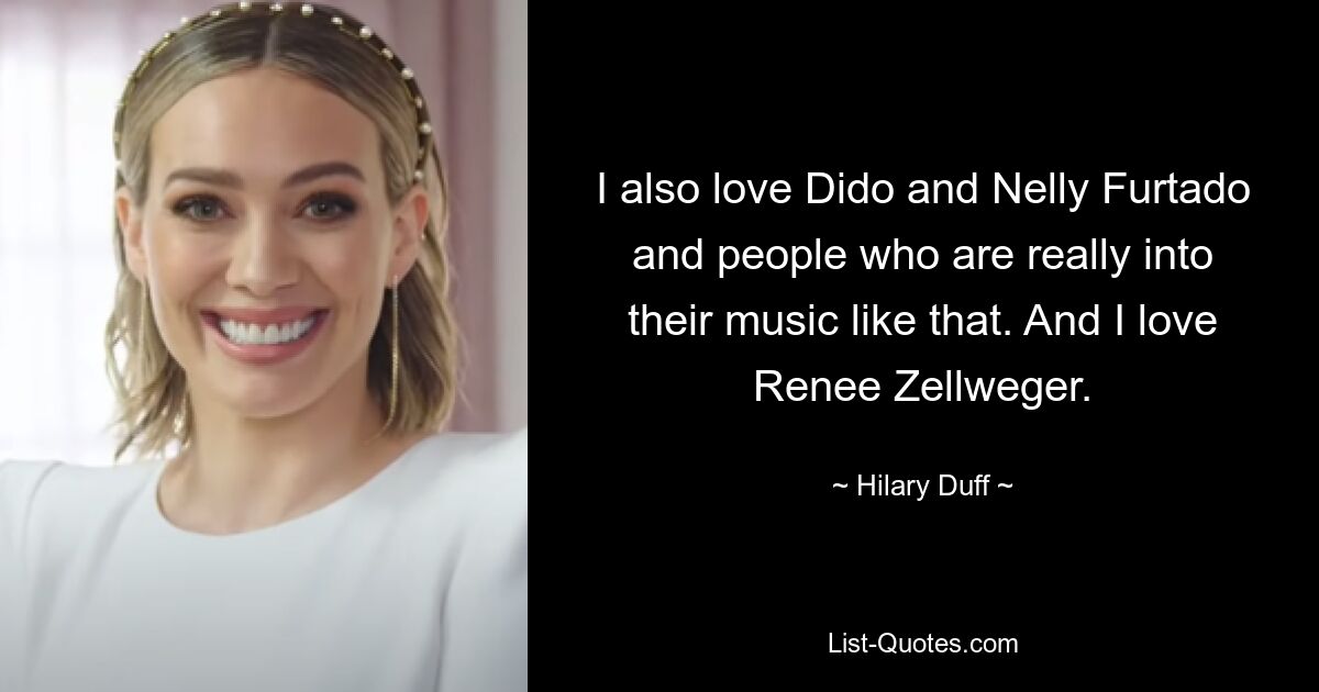 I also love Dido and Nelly Furtado and people who are really into their music like that. And I love Renee Zellweger. — © Hilary Duff