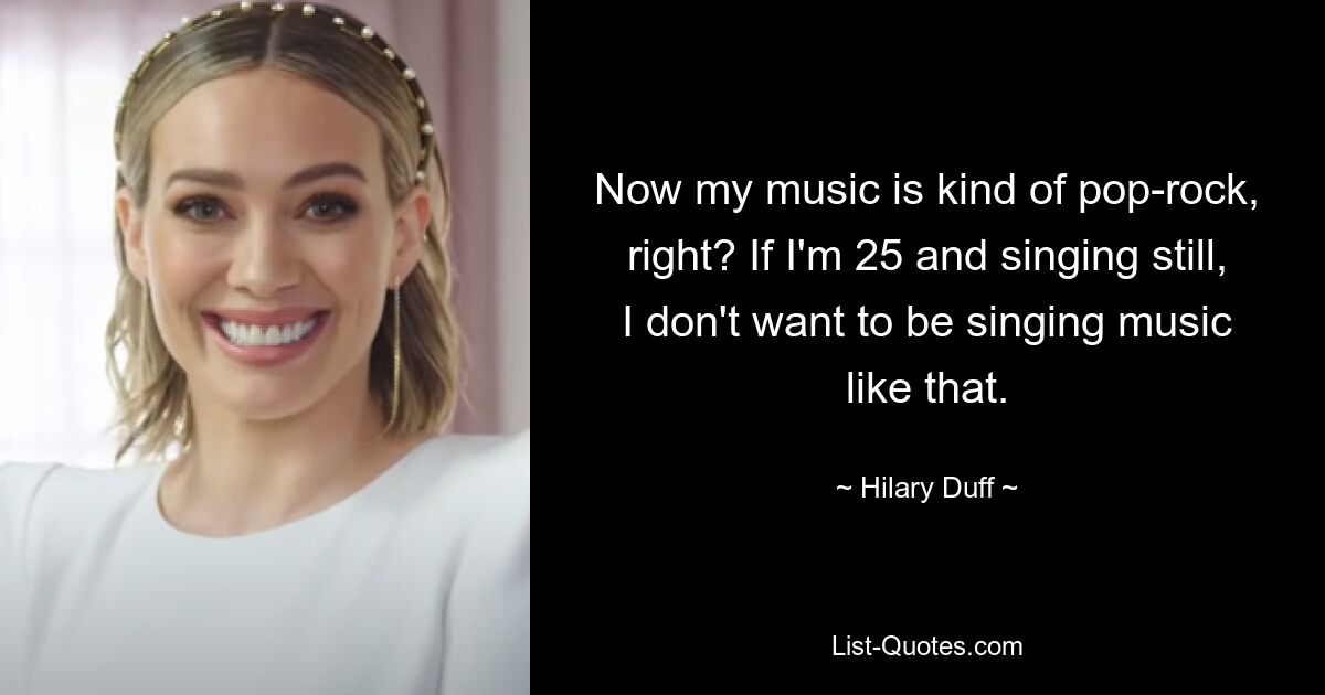 Now my music is kind of pop-rock, right? If I'm 25 and singing still, I don't want to be singing music like that. — © Hilary Duff