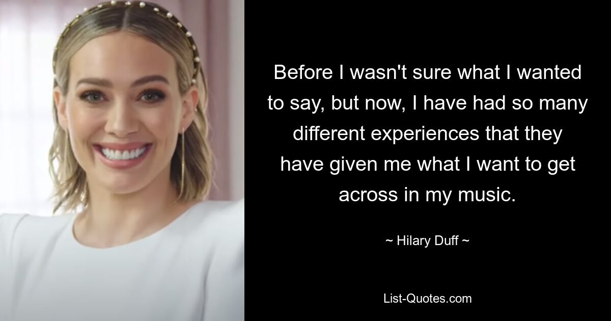 Before I wasn't sure what I wanted to say, but now, I have had so many different experiences that they have given me what I want to get across in my music. — © Hilary Duff