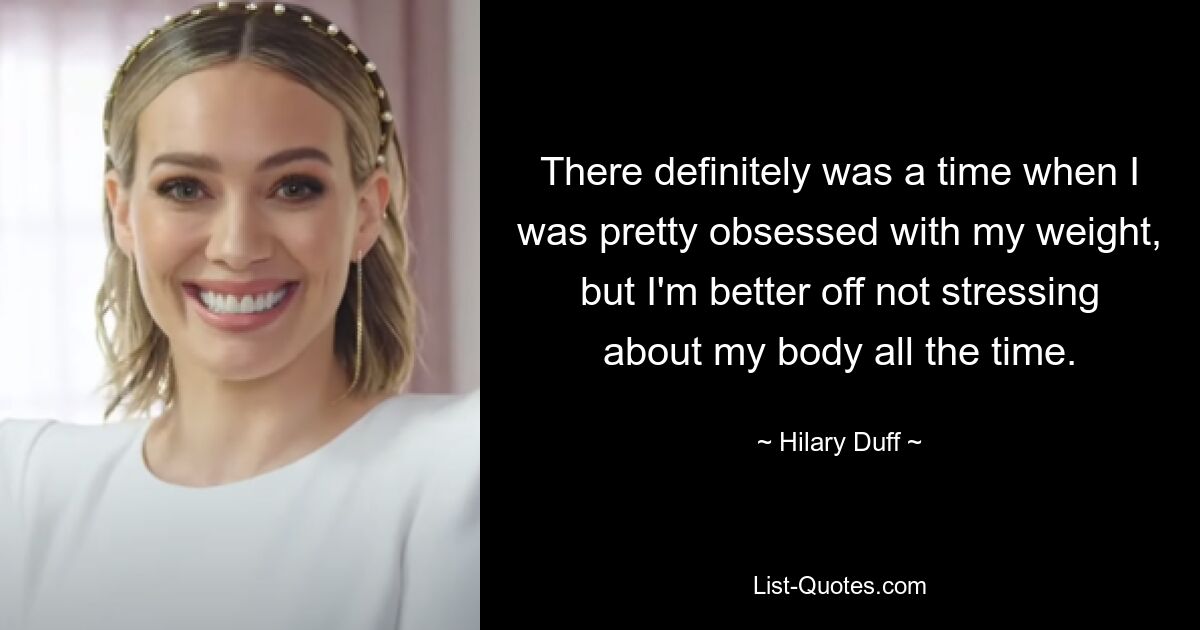 There definitely was a time when I was pretty obsessed with my weight, but I'm better off not stressing about my body all the time. — © Hilary Duff