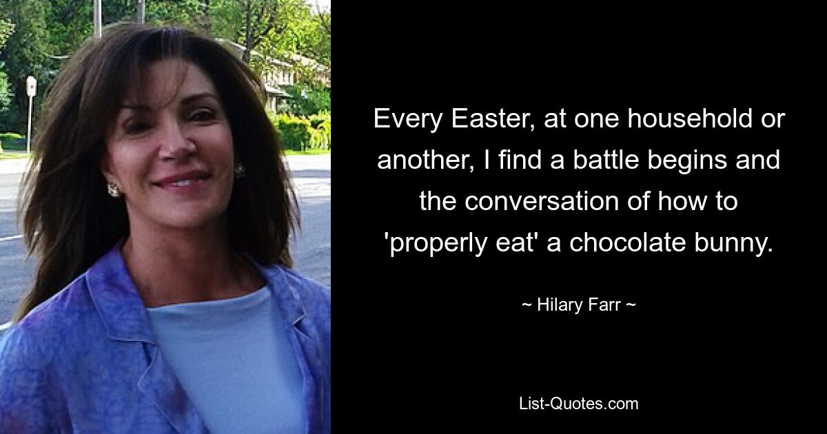 Every Easter, at one household or another, I find a battle begins and the conversation of how to 'properly eat' a chocolate bunny. — © Hilary Farr