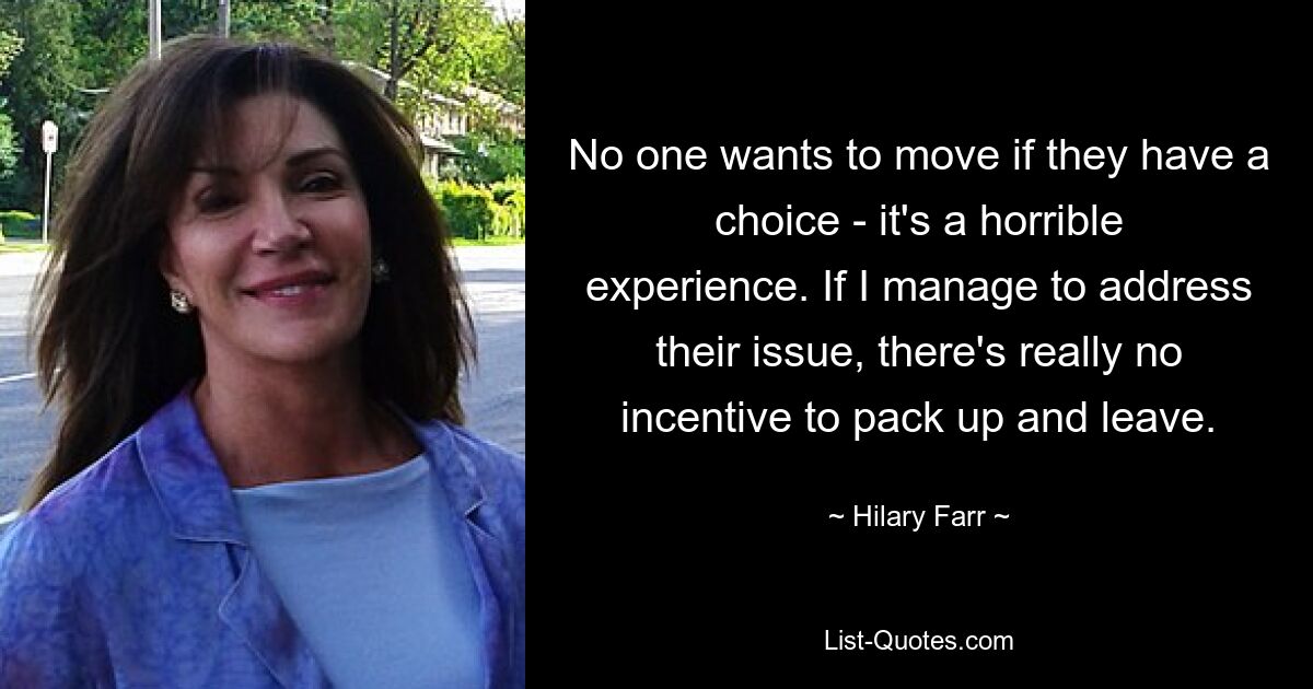 No one wants to move if they have a choice - it's a horrible experience. If I manage to address their issue, there's really no incentive to pack up and leave. — © Hilary Farr