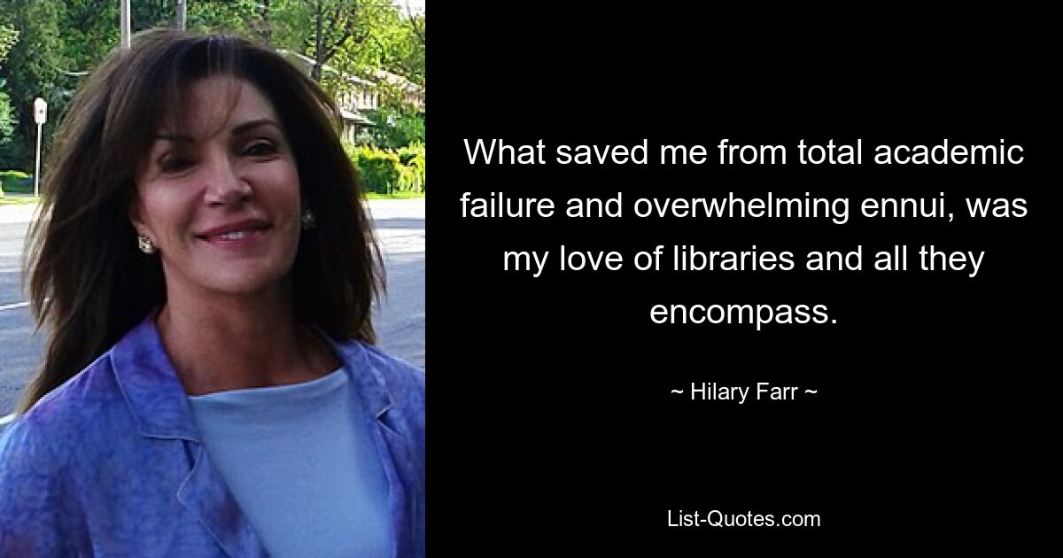 What saved me from total academic failure and overwhelming ennui, was my love of libraries and all they encompass. — © Hilary Farr