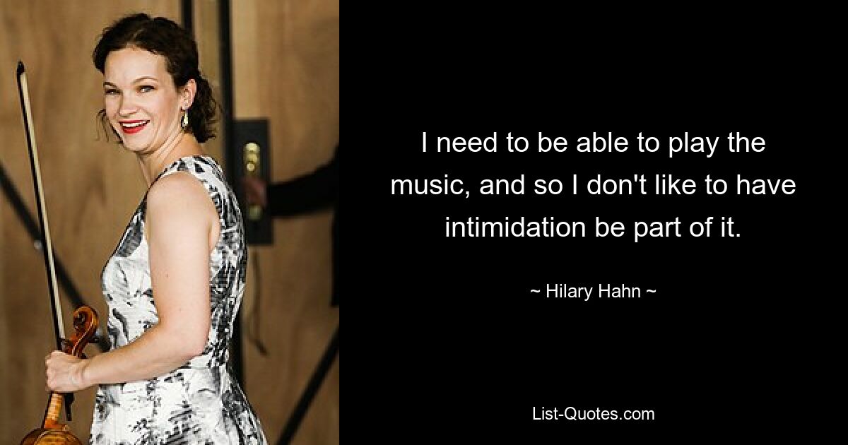 I need to be able to play the music, and so I don't like to have intimidation be part of it. — © Hilary Hahn