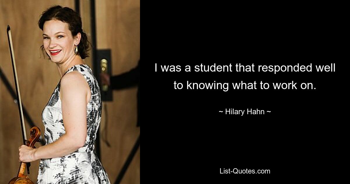 I was a student that responded well to knowing what to work on. — © Hilary Hahn