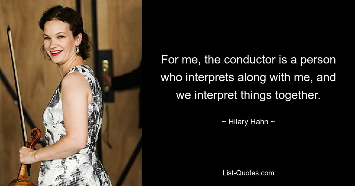 For me, the conductor is a person who interprets along with me, and we interpret things together. — © Hilary Hahn