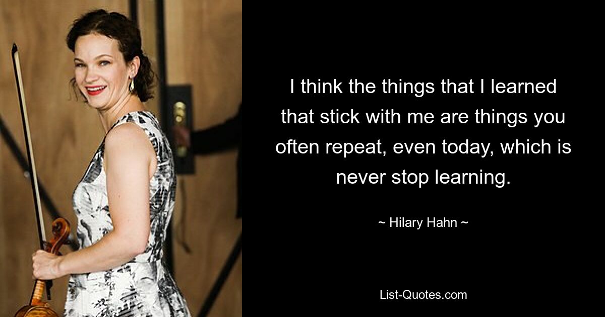 I think the things that I learned that stick with me are things you often repeat, even today, which is never stop learning. — © Hilary Hahn