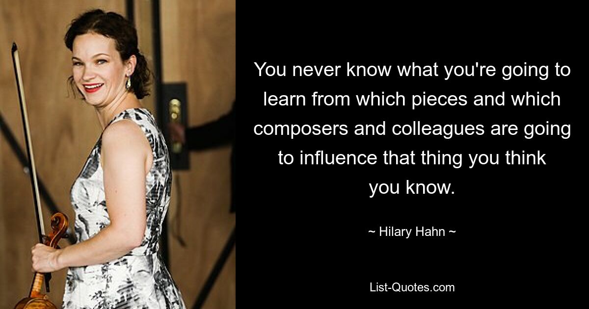 You never know what you're going to learn from which pieces and which composers and colleagues are going to influence that thing you think you know. — © Hilary Hahn