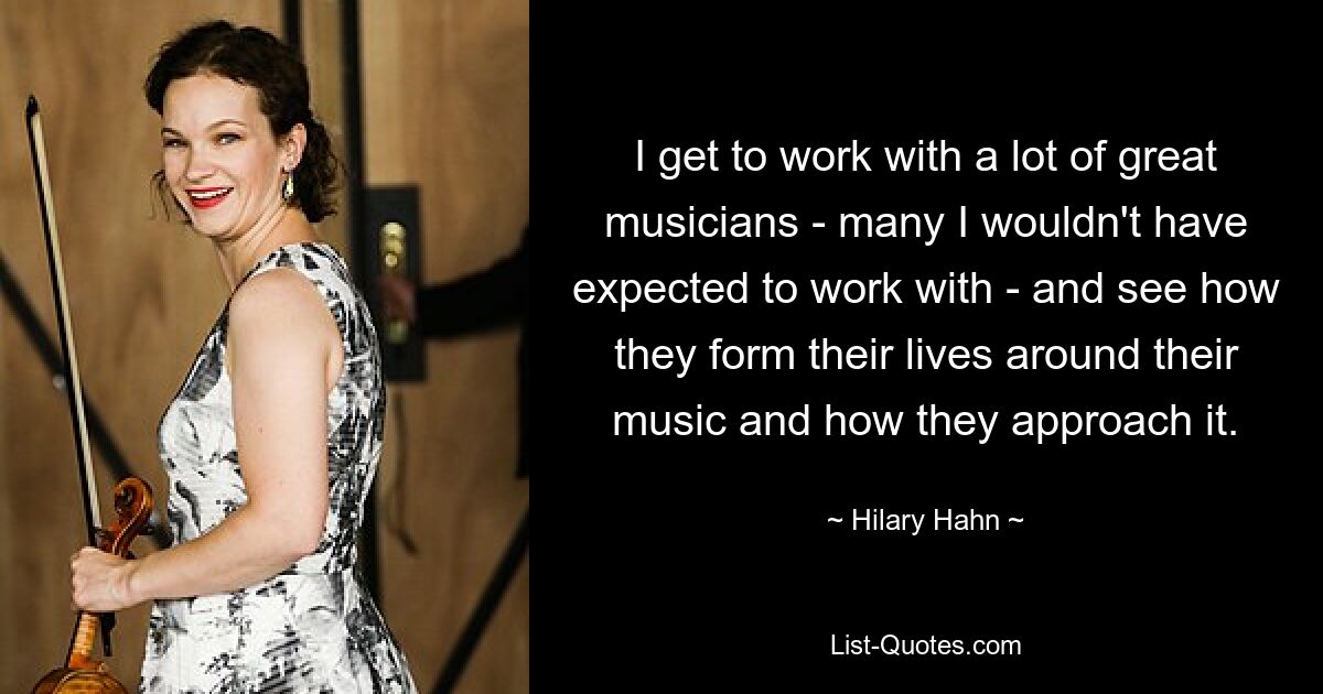 I get to work with a lot of great musicians - many I wouldn't have expected to work with - and see how they form their lives around their music and how they approach it. — © Hilary Hahn