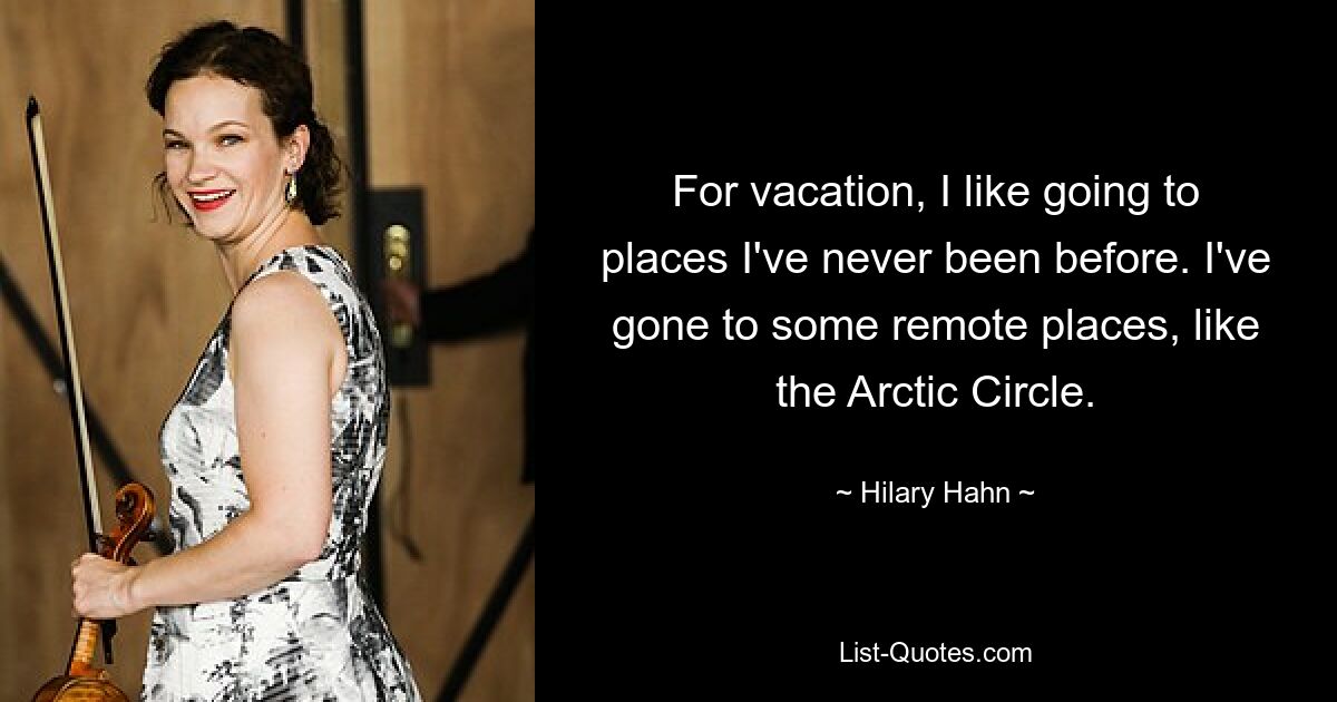 For vacation, I like going to places I've never been before. I've gone to some remote places, like the Arctic Circle. — © Hilary Hahn