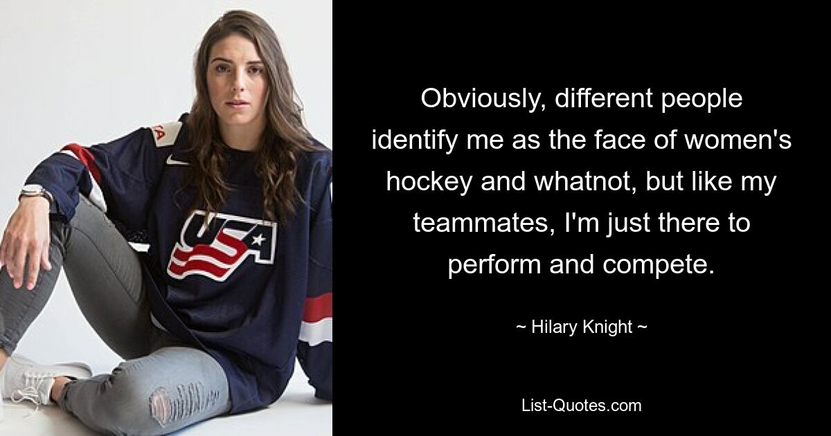 Obviously, different people identify me as the face of women's hockey and whatnot, but like my teammates, I'm just there to perform and compete. — © Hilary Knight