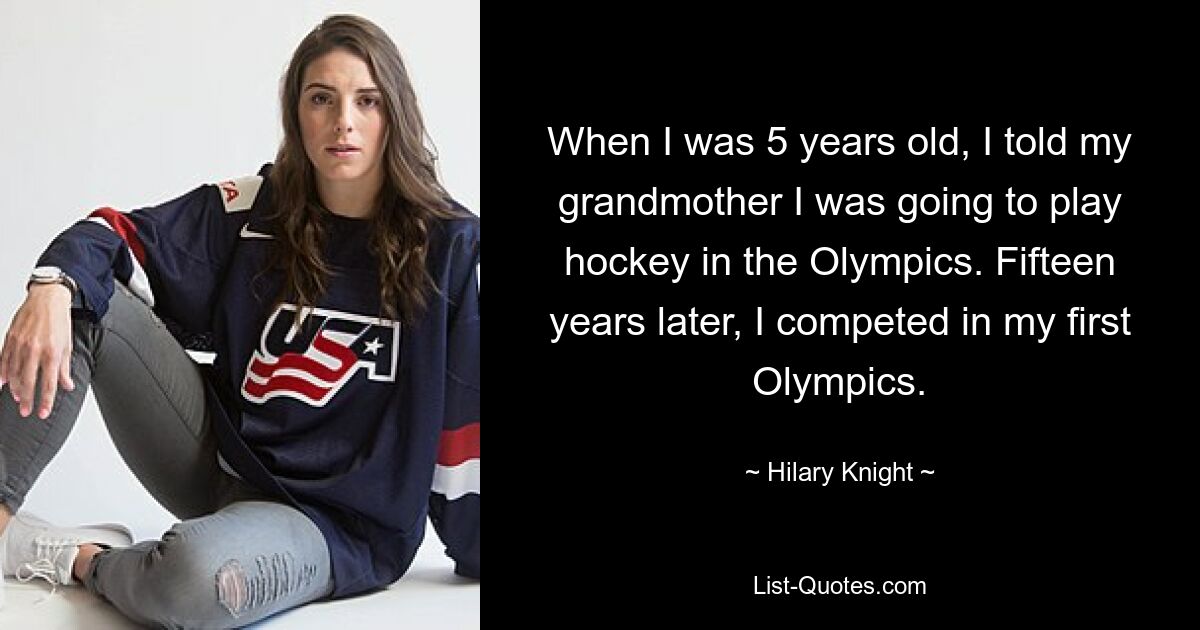 When I was 5 years old, I told my grandmother I was going to play hockey in the Olympics. Fifteen years later, I competed in my first Olympics. — © Hilary Knight