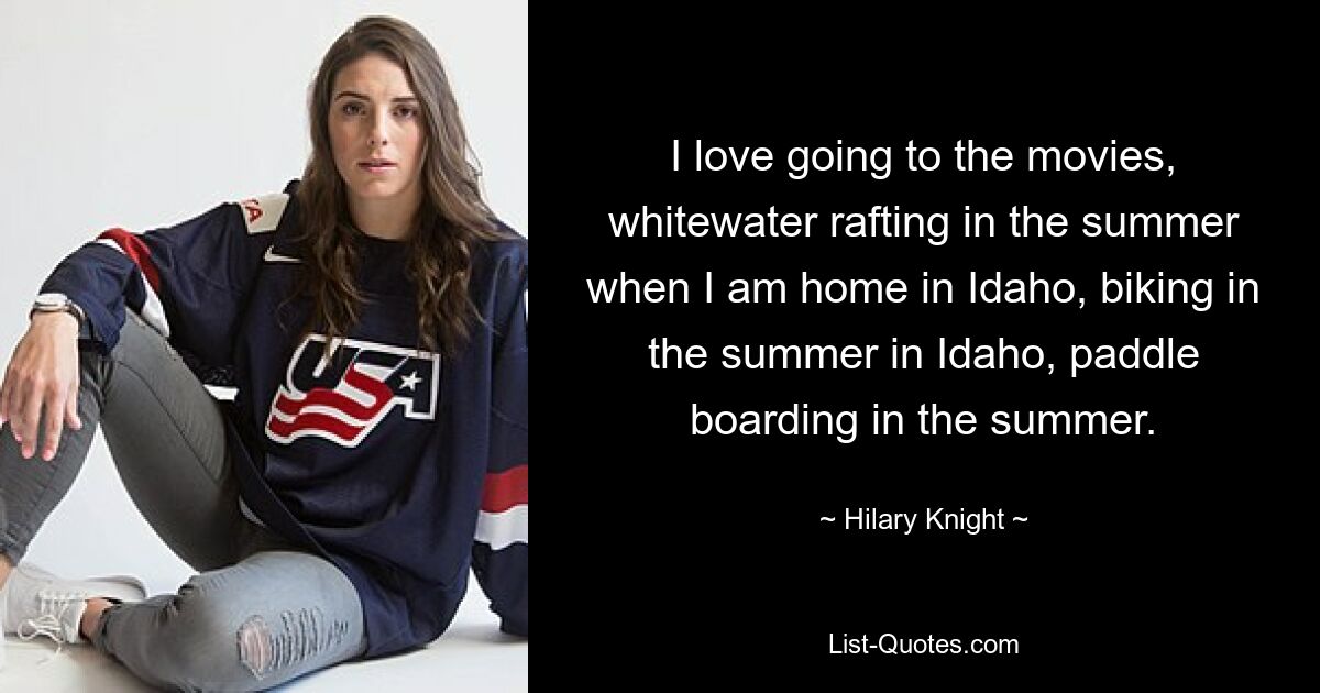 I love going to the movies, whitewater rafting in the summer when I am home in Idaho, biking in the summer in Idaho, paddle boarding in the summer. — © Hilary Knight