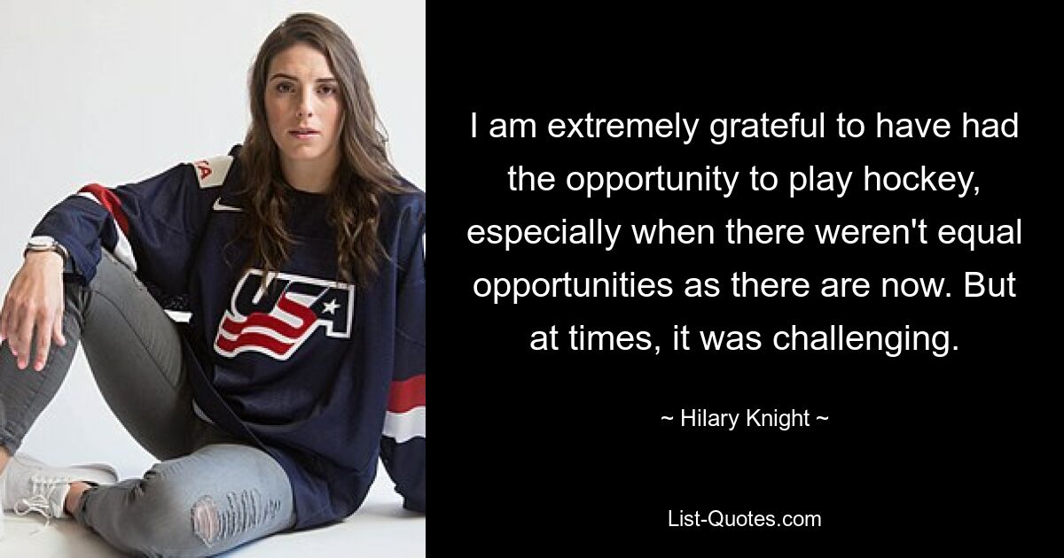 I am extremely grateful to have had the opportunity to play hockey, especially when there weren't equal opportunities as there are now. But at times, it was challenging. — © Hilary Knight