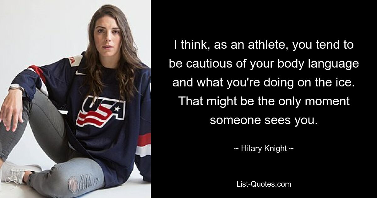 I think, as an athlete, you tend to be cautious of your body language and what you're doing on the ice. That might be the only moment someone sees you. — © Hilary Knight