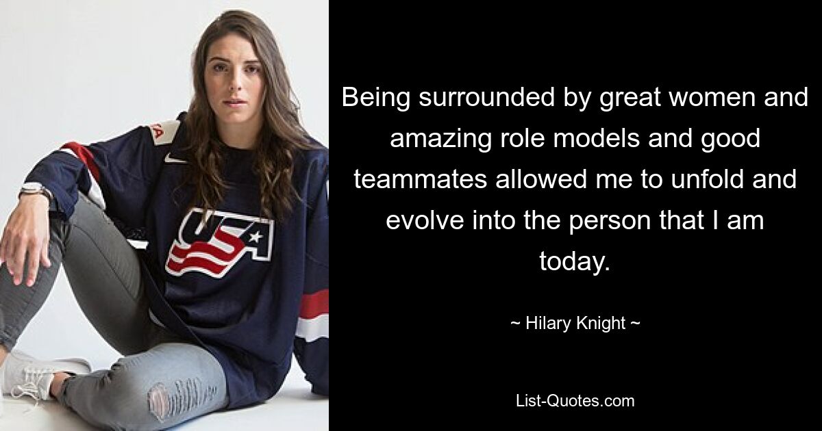 Being surrounded by great women and amazing role models and good teammates allowed me to unfold and evolve into the person that I am today. — © Hilary Knight