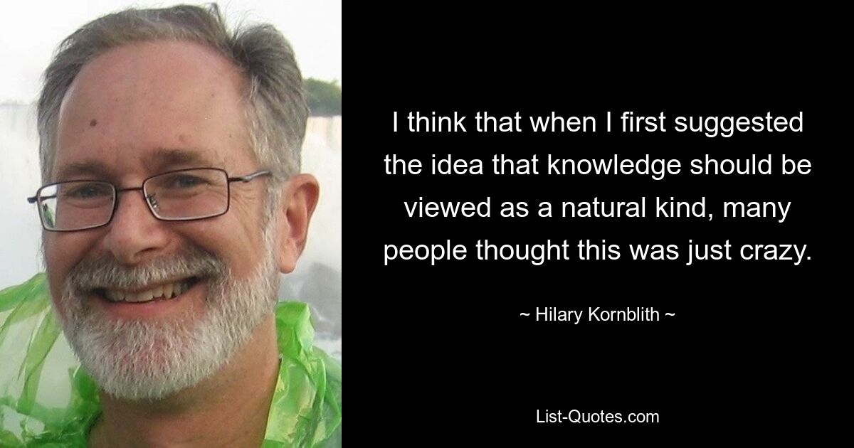 I think that when I first suggested the idea that knowledge should be viewed as a natural kind, many people thought this was just crazy. — © Hilary Kornblith