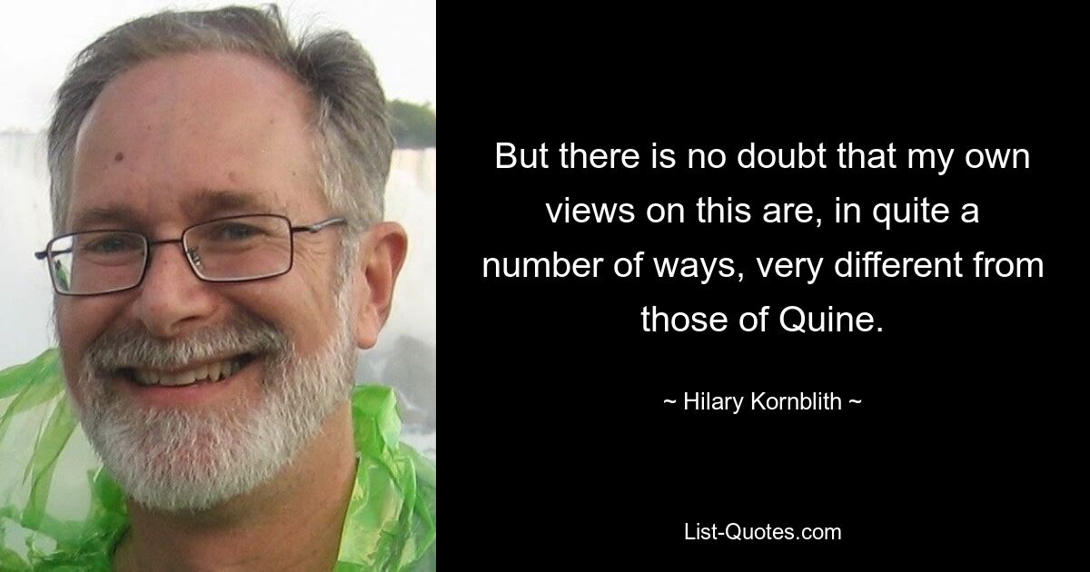 But there is no doubt that my own views on this are, in quite a number of ways, very different from those of Quine. — © Hilary Kornblith