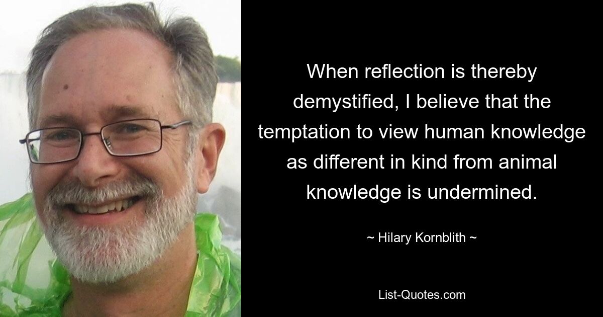 When reflection is thereby demystified, I believe that the temptation to view human knowledge as different in kind from animal knowledge is undermined. — © Hilary Kornblith