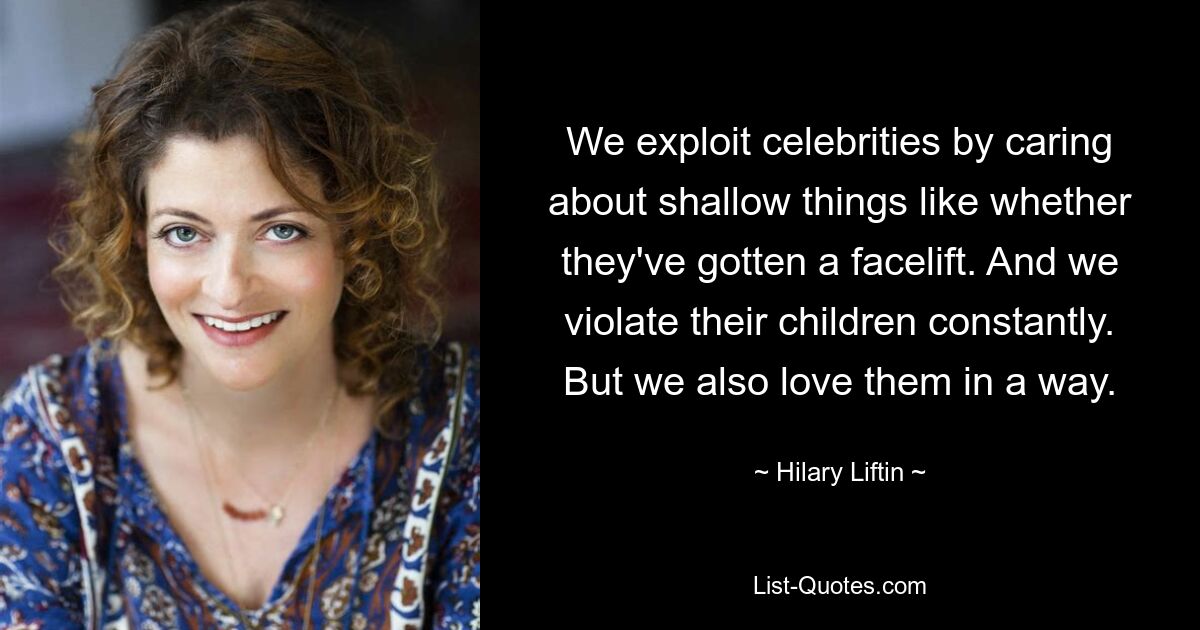 We exploit celebrities by caring about shallow things like whether they've gotten a facelift. And we violate their children constantly. But we also love them in a way. — © Hilary Liftin