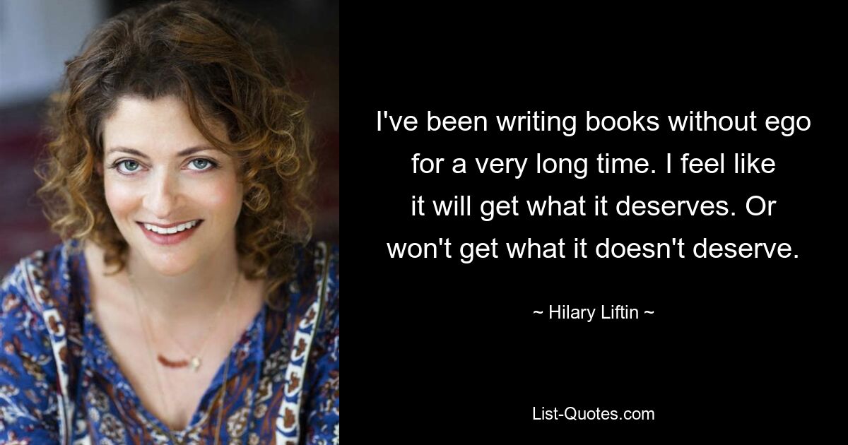 I've been writing books without ego for a very long time. I feel like it will get what it deserves. Or won't get what it doesn't deserve. — © Hilary Liftin