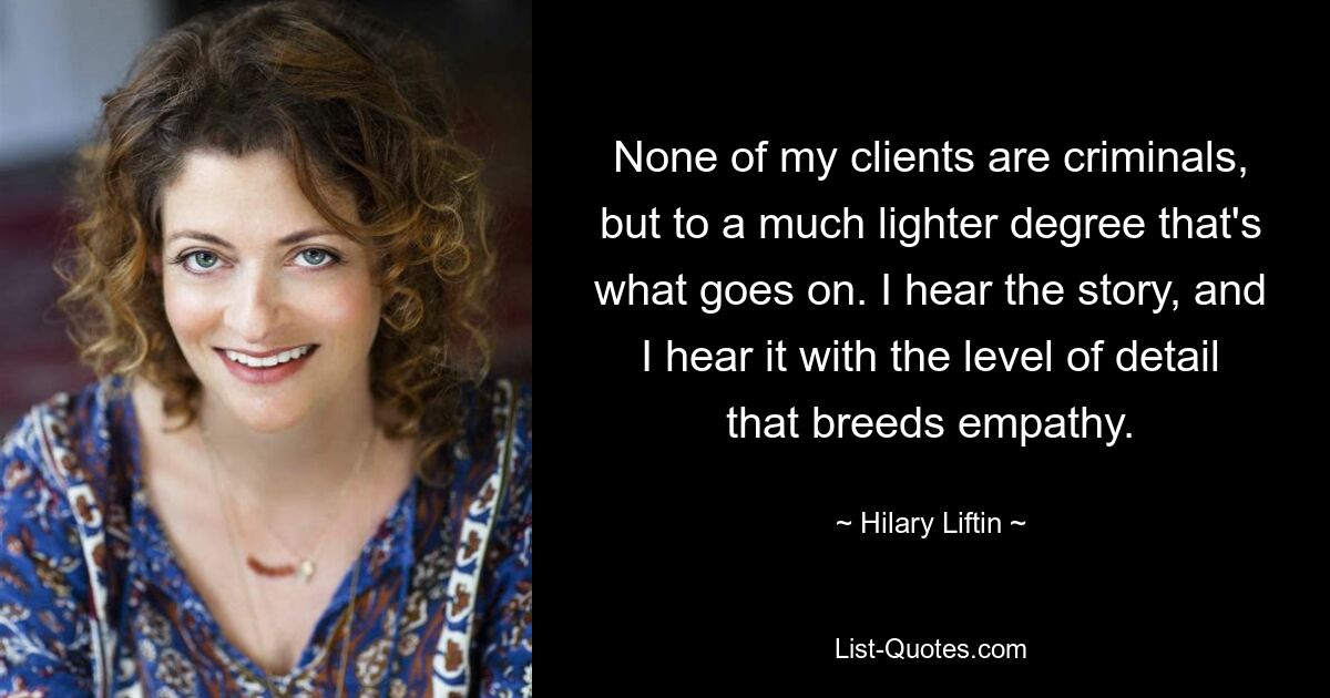 None of my clients are criminals, but to a much lighter degree that's what goes on. I hear the story, and I hear it with the level of detail that breeds empathy. — © Hilary Liftin