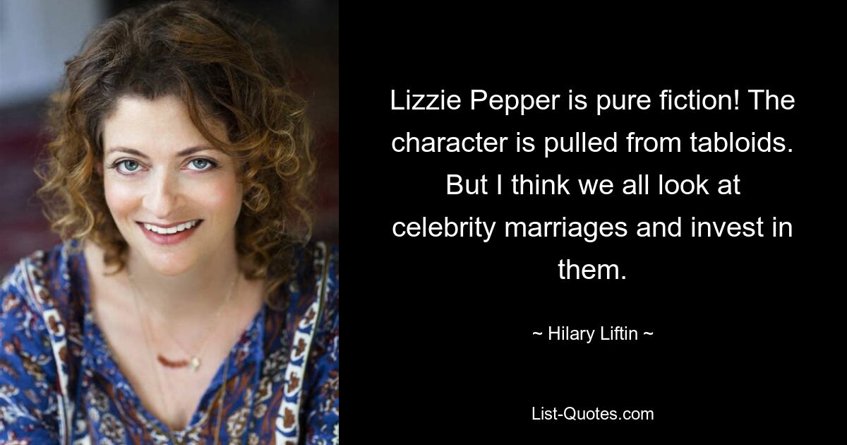 Lizzie Pepper is pure fiction! The character is pulled from tabloids. But I think we all look at celebrity marriages and invest in them. — © Hilary Liftin